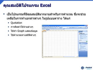 คุณสมบัติโปรแกรม   Excel เป็นโปรแกรมที่มีคุณสมบัติมากมายสำหรับการคำนวณ ซึ่งจะช่วยเหลือในการทำเอกสารต่างๆ ในรูปแบบตาราง ได้แก่ Quotation การคิดค่าใช้จ่ายต่างๆ ใช้ทำ  Graph  แสดงข้อมูล ใช้คำนวณทางสถิติต่างๆ 