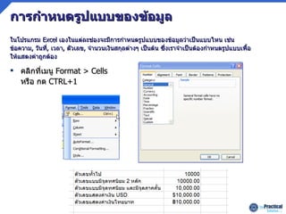 การกำหนดรูปแบบของข้อมูล คลิกที่เมนู   Format > Cells  หรือ กด  CTRL+1 ในโปรแกรม   Excel   เองในแต่ละช่องจะมีการกำหนดรูปแบบของข้อมูลว่าเป็นแบบไหน เช่น ข้อความ ,  วันที่ ,   เวลา ,  ตัวเลข ,  จำนวนเงินสกุลต่างๆ   เป็นต้น ซึ่งเราจำเป็นต้องกำหนดรูปแบบเพื้อให้แสดงค่าถูกต้อง 