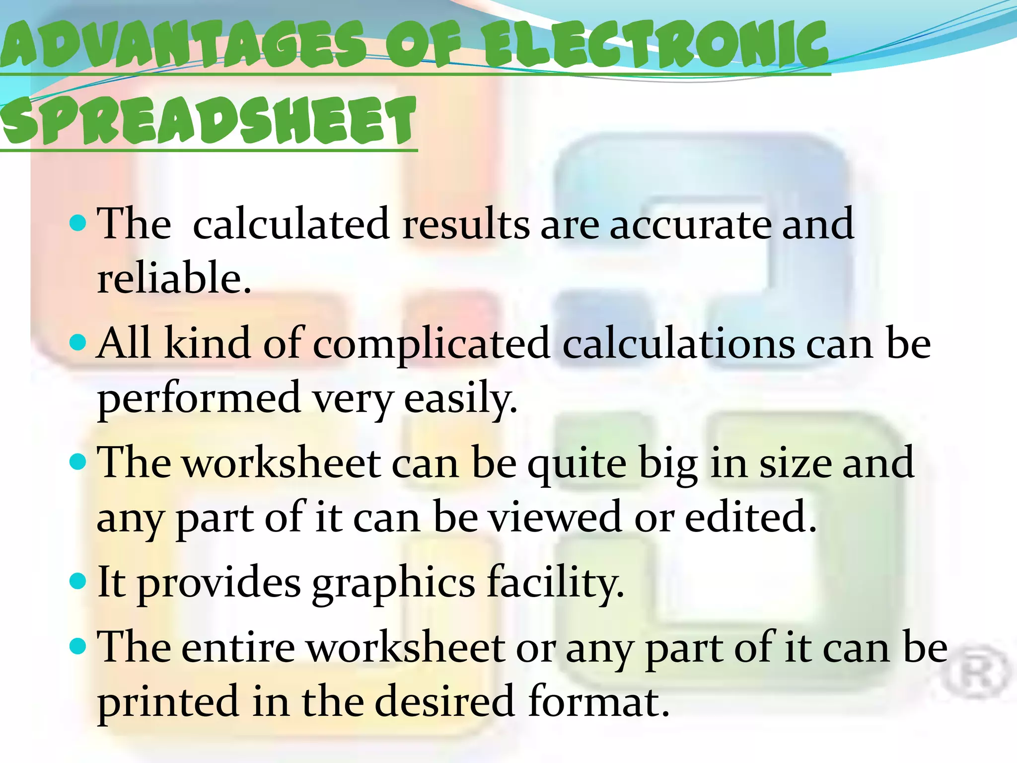 Advantages of Electronic
Spreadsheet
 The calculated results are accurate and

reliable.
 All kind of complicated calculations can be
performed very easily.
 The worksheet can be quite big in size and
any part of it can be viewed or edited.
 It provides graphics facility.
 The entire worksheet or any part of it can be
printed in the desired format.

 
