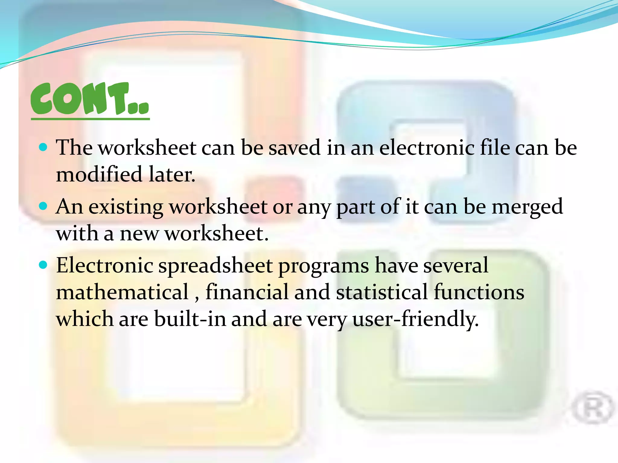 Cont..
 The worksheet can be saved in an electronic file can be

modified later.
 An existing worksheet or any part of it can be merged
with a new worksheet.
 Electronic spreadsheet programs have several
mathematical , financial and statistical functions
which are built-in and are very user-friendly.

 