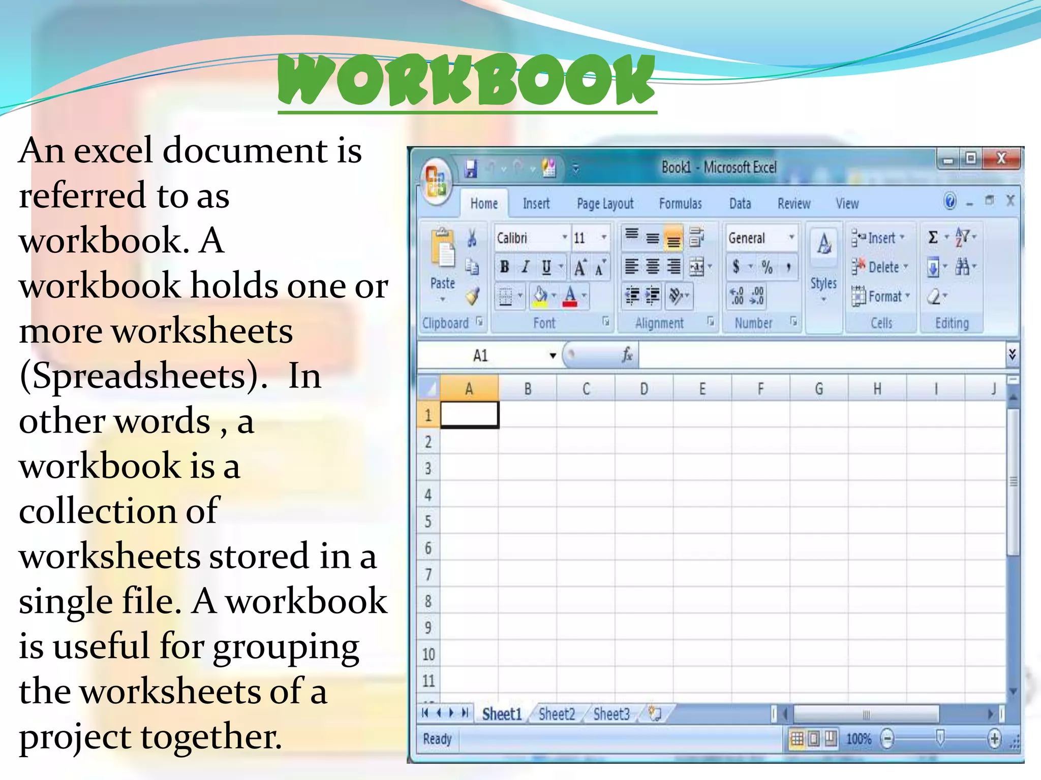 Workbook
An excel document is
referred to as
workbook. A
workbook holds one or
more worksheets
(Spreadsheets). In
other words , a
workbook is a
collection of
worksheets stored in a
single file. A workbook
is useful for grouping
the worksheets of a
project together.

 