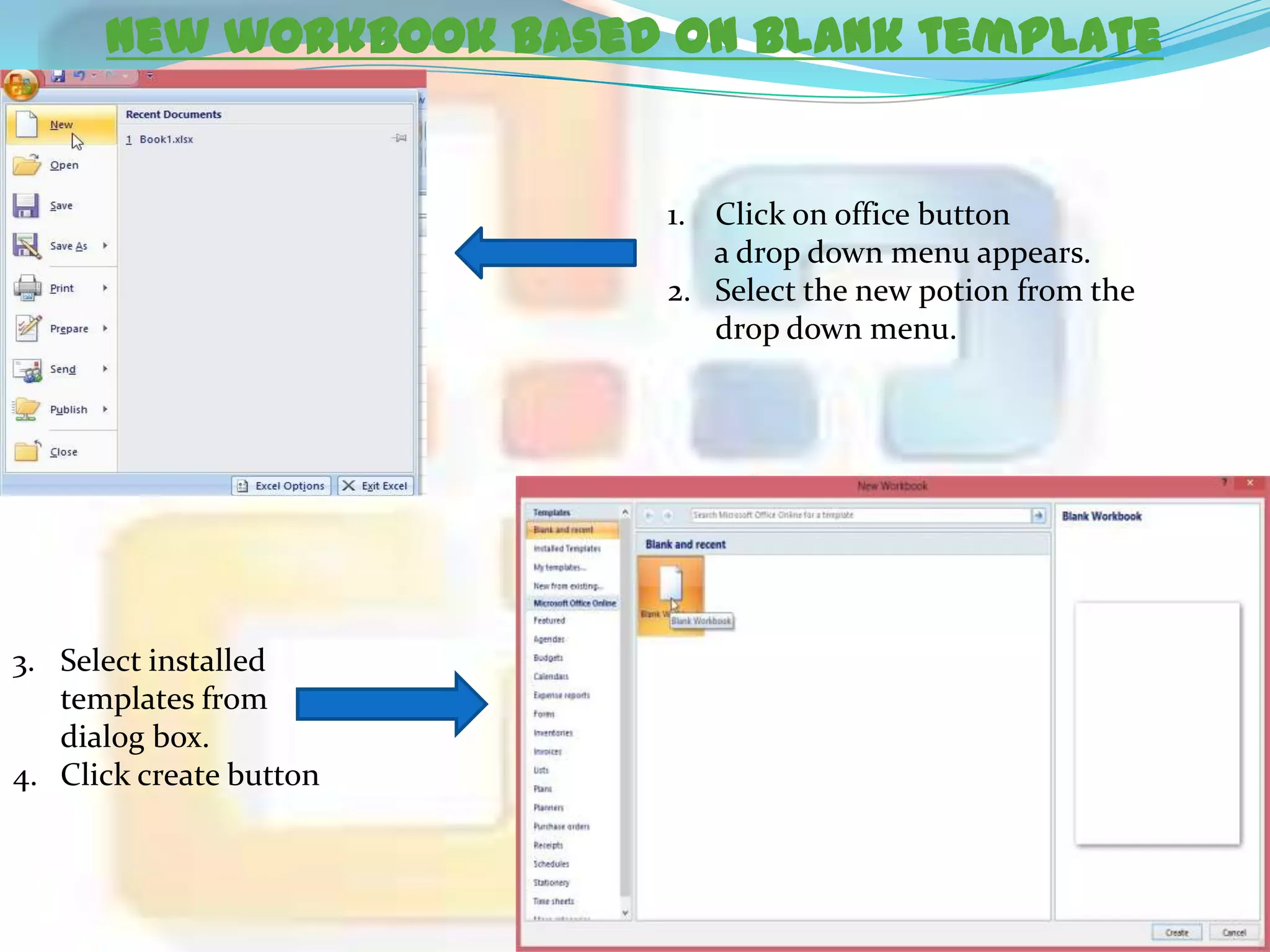 New workbook based on blank template

1. Click on office button
a drop down menu appears.
2. Select the new potion from the
drop down menu.

3. Select installed
templates from
dialog box.
4. Click create button

 
