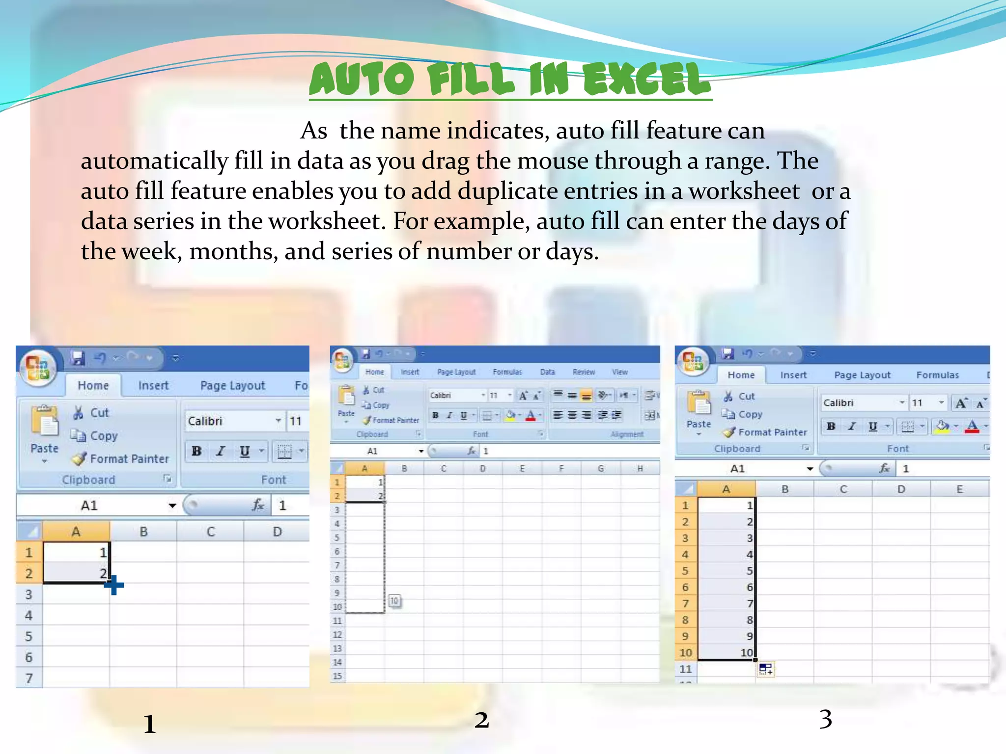 Auto fill in excel
As the name indicates, auto fill feature can
automatically fill in data as you drag the mouse through a range. The
auto fill feature enables you to add duplicate entries in a worksheet or a
data series in the worksheet. For example, auto fill can enter the days of
the week, months, and series of number or days.

1

2

3

 