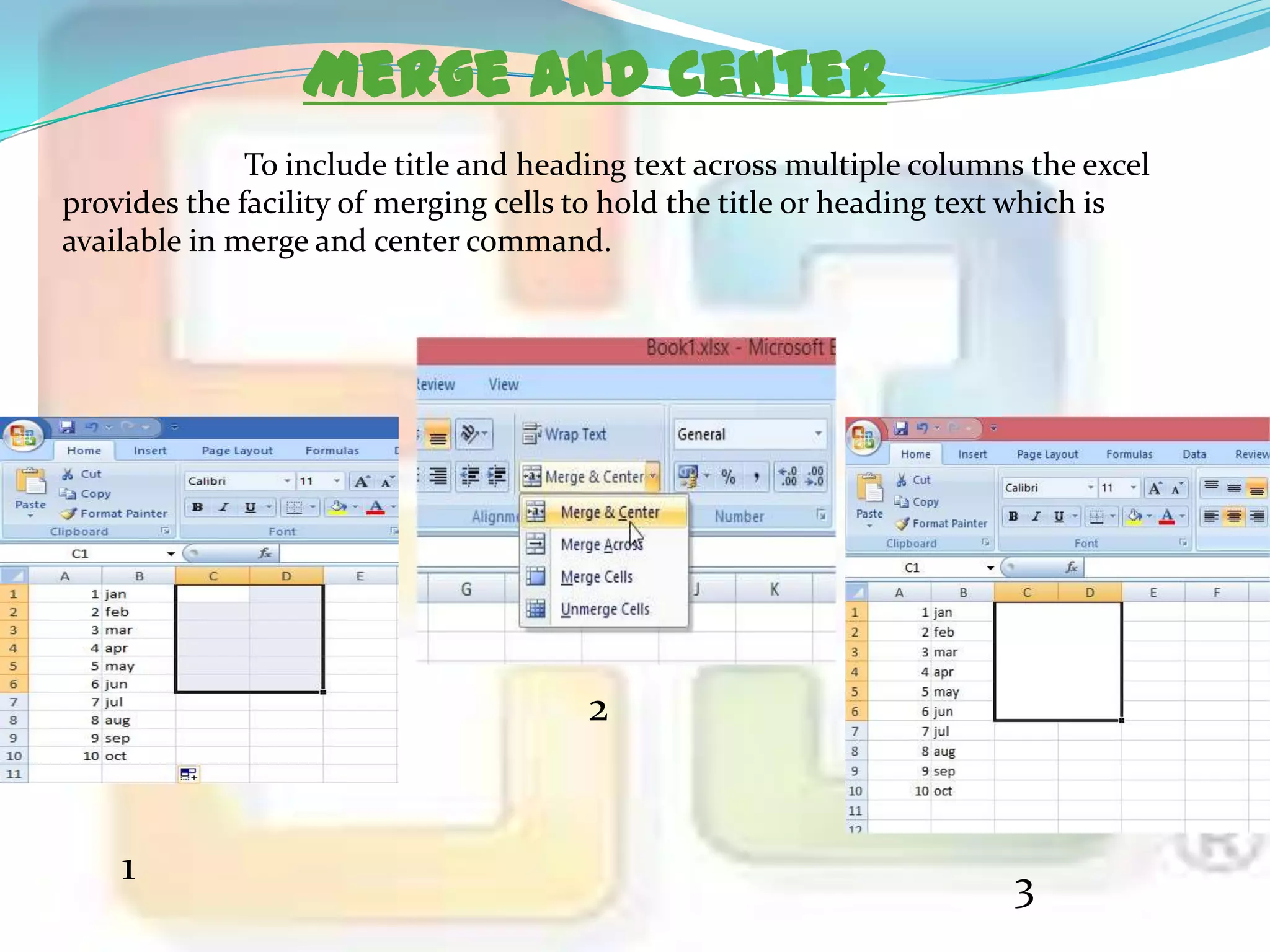 Merge and Center
To include title and heading text across multiple columns the excel
provides the facility of merging cells to hold the title or heading text which is
available in merge and center command.

2

1

3

 