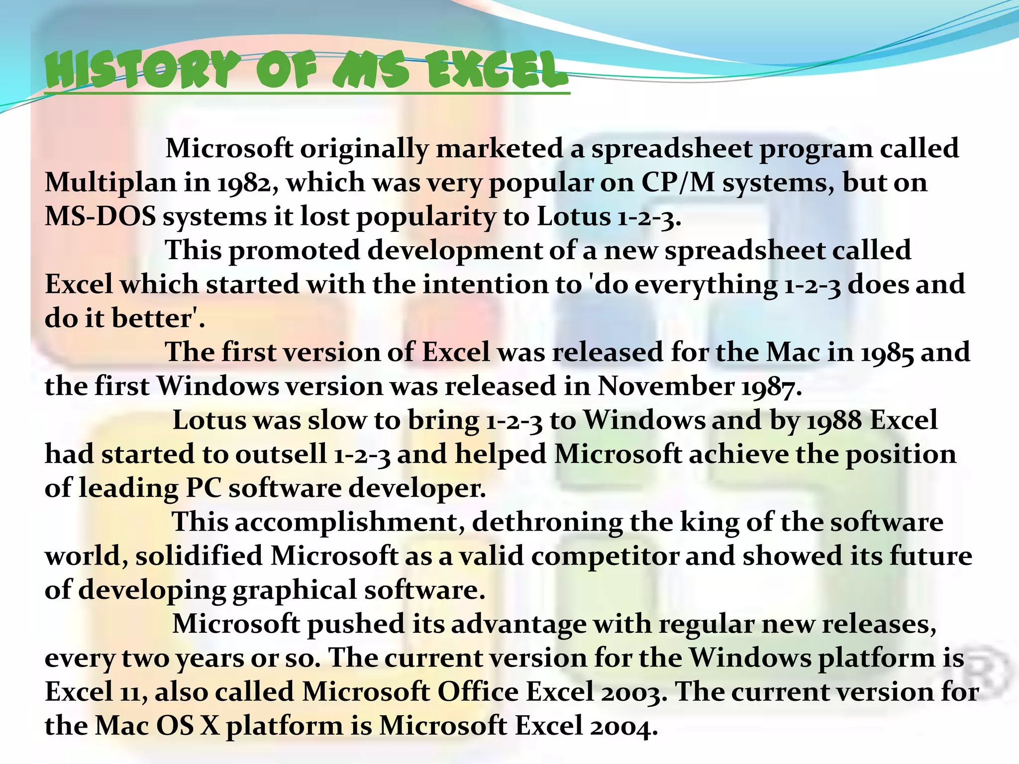 History of MS Excel
Microsoft originally marketed a spreadsheet program called
Multiplan in 1982, which was very popular on CP/M systems, but on
MS-DOS systems it lost popularity to Lotus 1-2-3.
This promoted development of a new spreadsheet called
Excel which started with the intention to 'do everything 1-2-3 does and
do it better'.
The first version of Excel was released for the Mac in 1985 and
the first Windows version was released in November 1987.
Lotus was slow to bring 1-2-3 to Windows and by 1988 Excel
had started to outsell 1-2-3 and helped Microsoft achieve the position
of leading PC software developer.
This accomplishment, dethroning the king of the software
world, solidified Microsoft as a valid competitor and showed its future
of developing graphical software.
Microsoft pushed its advantage with regular new releases,
every two years or so. The current version for the Windows platform is
Excel 11, also called Microsoft Office Excel 2003. The current version for
the Mac OS X platform is Microsoft Excel 2004.

 