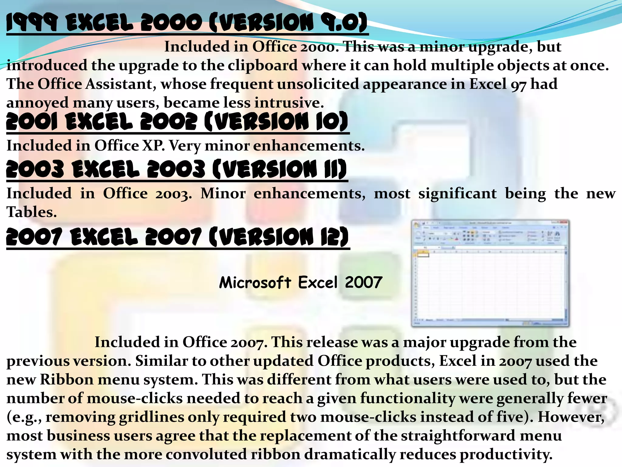 1999 Excel 2000 (version 9.0)
Included in Office 2000. This was a minor upgrade, but
introduced the upgrade to the clipboard where it can hold multiple objects at once.
The Office Assistant, whose frequent unsolicited appearance in Excel 97 had
annoyed many users, became less intrusive.

2001 Excel 2002 (version 10)

Included in Office XP. Very minor enhancements.

2003 Excel 2003 (version 11)

Included in Office 2003. Minor enhancements, most significant being the new
Tables.

2007 Excel 2007 (version 12)
Microsoft Excel 2007

Included in Office 2007. This release was a major upgrade from the
previous version. Similar to other updated Office products, Excel in 2007 used the
new Ribbon menu system. This was different from what users were used to, but the
number of mouse-clicks needed to reach a given functionality were generally fewer
(e.g., removing gridlines only required two mouse-clicks instead of five). However,
most business users agree that the replacement of the straightforward menu
system with the more convoluted ribbon dramatically reduces productivity.

 