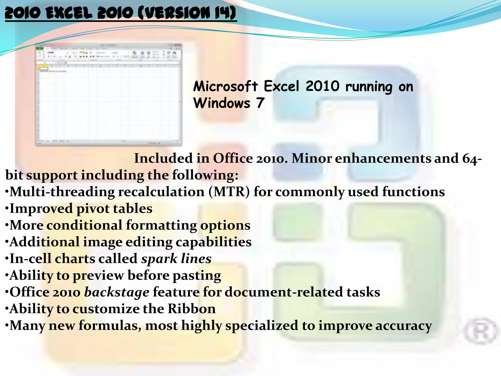 2010 Excel 2010 (version 14)

Microsoft Excel 2010 running on
Windows 7

Included in Office 2010. Minor enhancements and 64bit support including the following:
•Multi-threading recalculation (MTR) for commonly used functions
•Improved pivot tables
•More conditional formatting options
•Additional image editing capabilities
•In-cell charts called spark lines
•Ability to preview before pasting
•Office 2010 backstage feature for document-related tasks
•Ability to customize the Ribbon
•Many new formulas, most highly specialized to improve accuracy

 