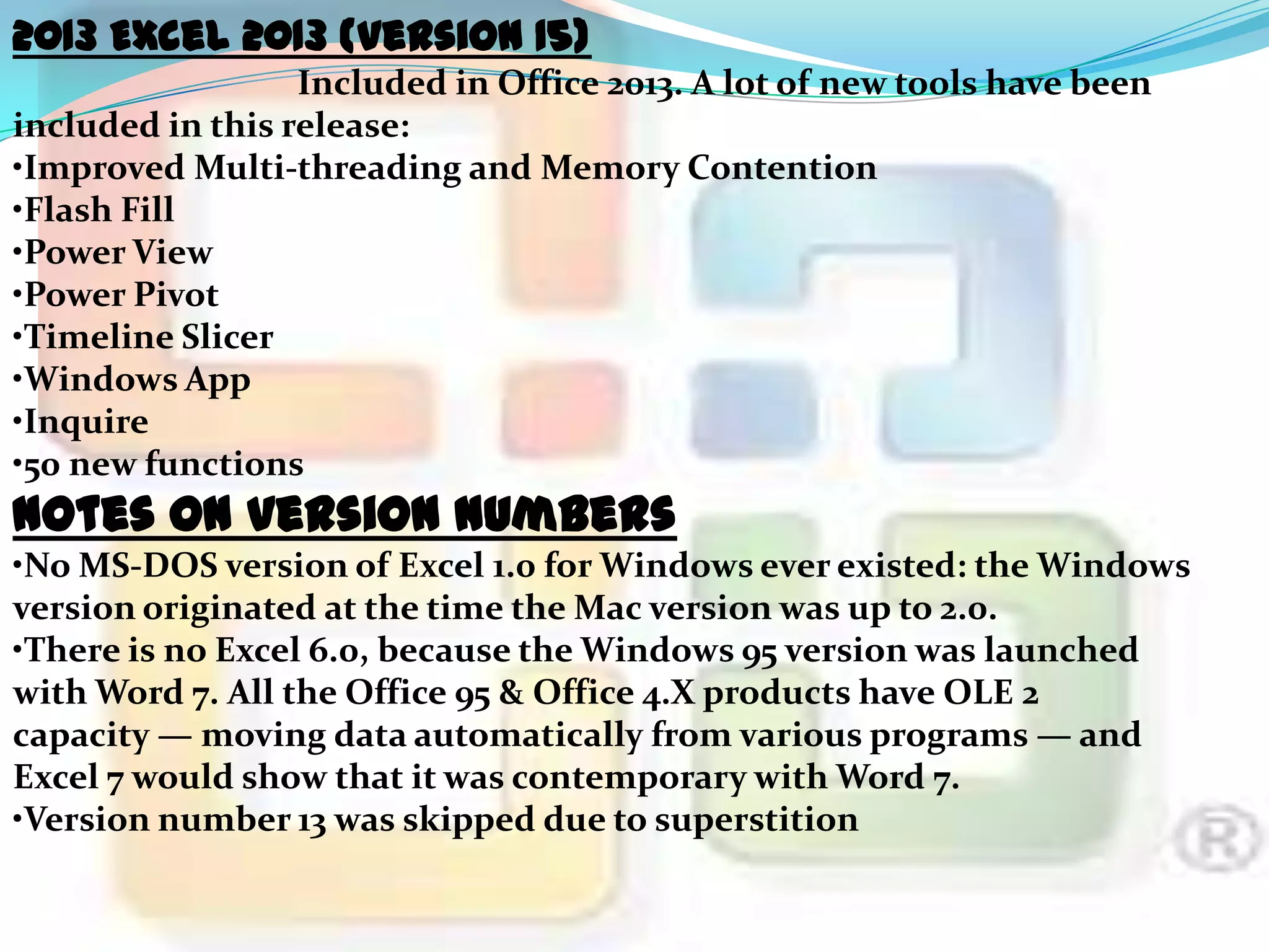 2013 Excel 2013 (version 15)
Included in Office 2013. A lot of new tools have been
included in this release:
•Improved Multi-threading and Memory Contention
•Flash Fill
•Power View
•Power Pivot
•Timeline Slicer
•Windows App
•Inquire
•50 new functions

Notes on version numbers

•No MS-DOS version of Excel 1.0 for Windows ever existed: the Windows
version originated at the time the Mac version was up to 2.0.
•There is no Excel 6.0, because the Windows 95 version was launched
with Word 7. All the Office 95 & Office 4.X products have OLE 2
capacity — moving data automatically from various programs — and
Excel 7 would show that it was contemporary with Word 7.
•Version number 13 was skipped due to superstition

 