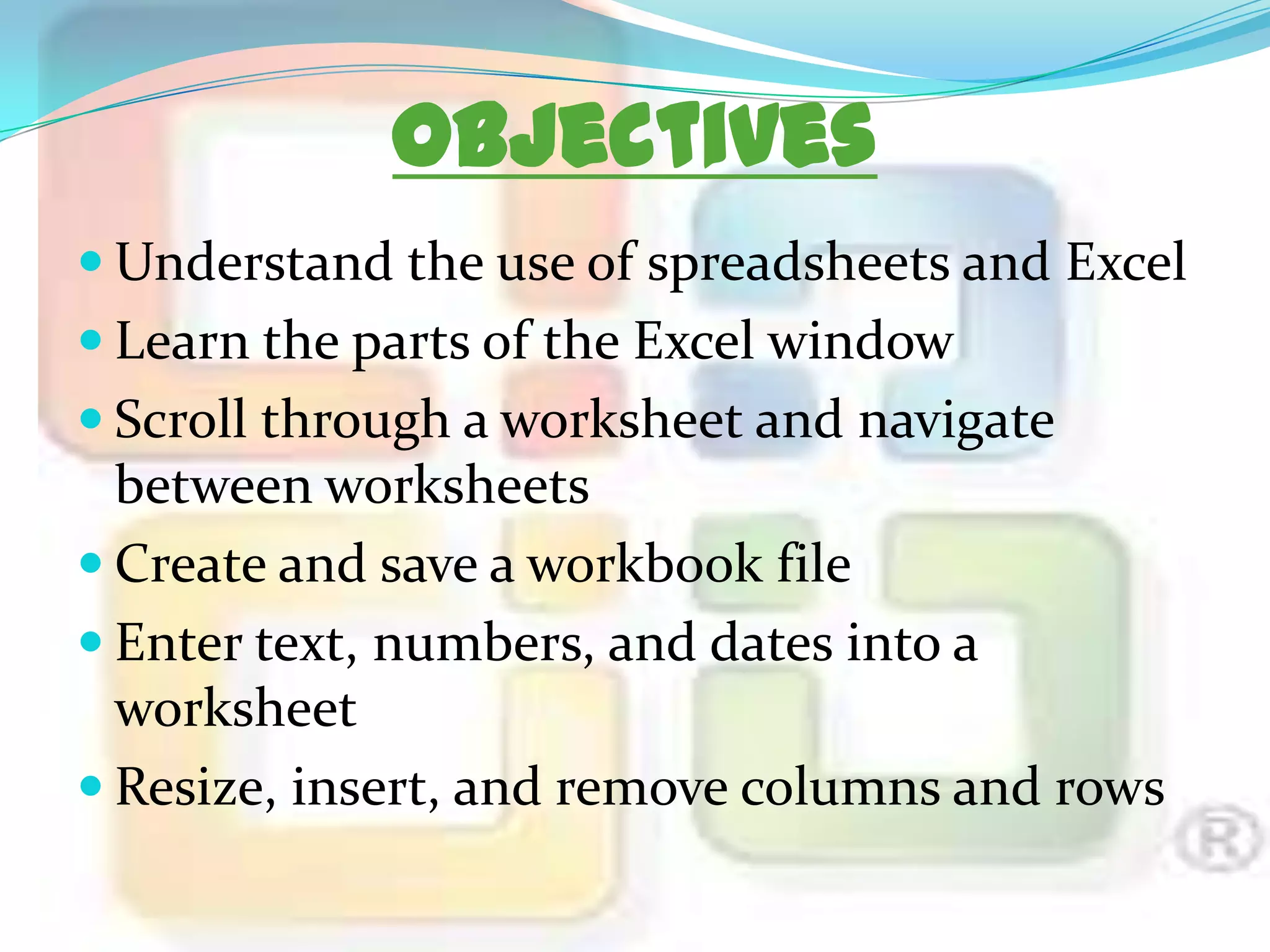 Objectives
 Understand the use of spreadsheets and Excel

 Learn the parts of the Excel window
 Scroll through a worksheet and navigate

between worksheets
 Create and save a workbook file
 Enter text, numbers, and dates into a
worksheet
 Resize, insert, and remove columns and rows

 