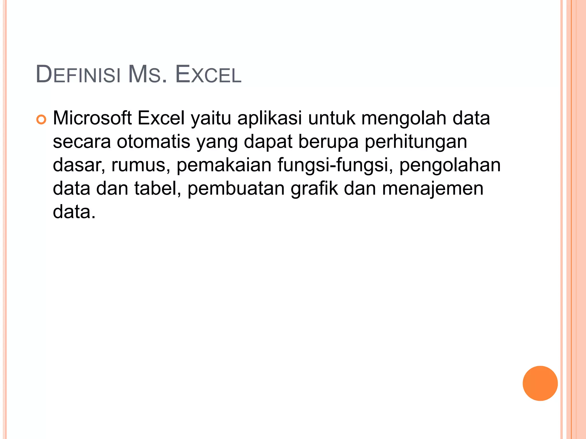 DEFINISI MS. EXCEL


Microsoft Excel yaitu aplikasi untuk mengolah data
secara otomatis yang dapat berupa perhitungan
dasar, rumus, pemakaian fungsi-fungsi, pengolahan
data dan tabel, pembuatan grafik dan menajemen
data.

 