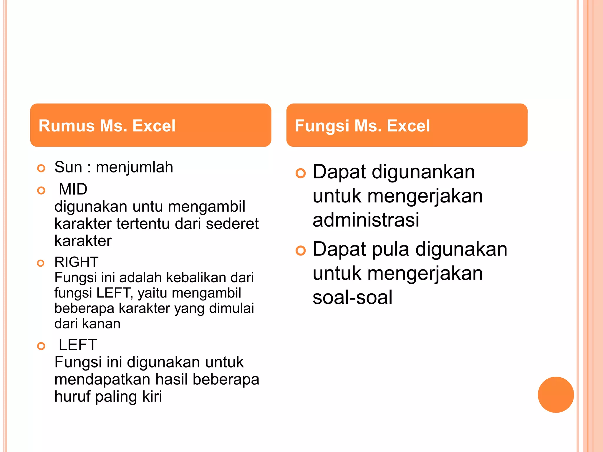 Rumus Ms. Excel



Sun : menjumlah
MID
digunakan untu mengambil
karakter tertentu dari sederet
karakter



RIGHT
Fungsi ini adalah kebalikan dari
fungsi LEFT, yaitu mengambil
beberapa karakter yang dimulai
dari kanan



LEFT
Fungsi ini digunakan untuk
mendapatkan hasil beberapa
huruf paling kiri

Fungsi Ms. Excel

Dapat digunankan
untuk mengerjakan
administrasi
 Dapat pula digunakan
untuk mengerjakan
soal-soal


 