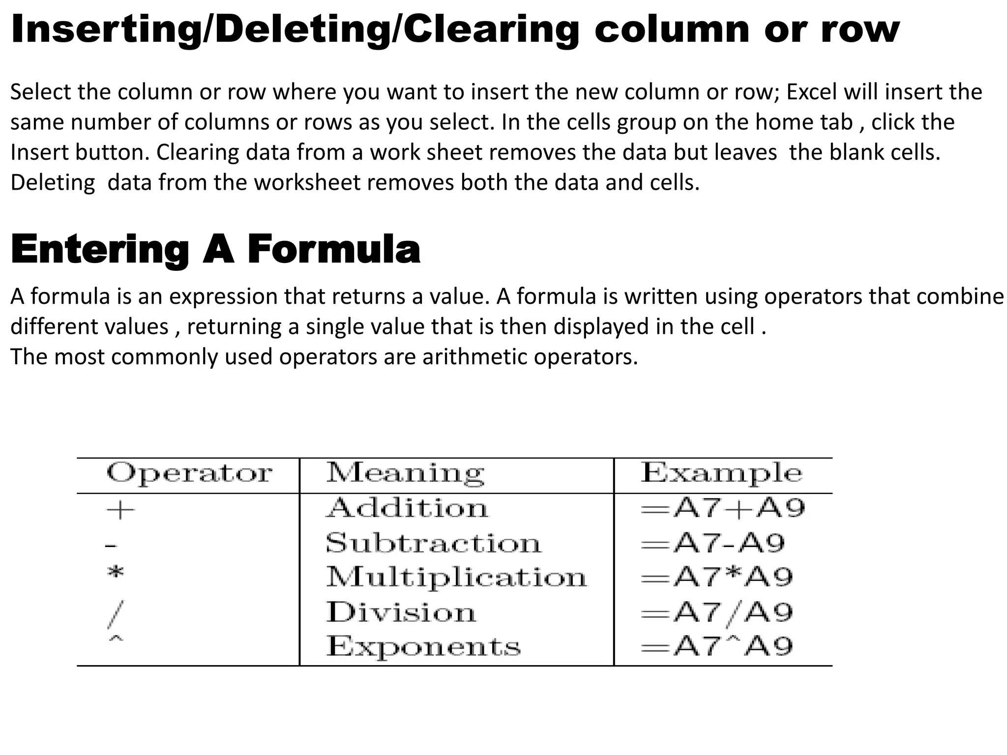 Inserting/Deleting/Clearing column or row 
Select the column or row where you want to insert the new column or row; Excel will insert the 
same number of columns or rows as you select. In the cells group on the home tab , click the 
Insert button. Clearing data from a work sheet removes the data but leaves the blank cells. 
Deleting data from the worksheet removes both the data and cells. 
Entering A Formula 
A formula is an expression that returns a value. A formula is written using operators that combine 
different values , returning a single value that is then displayed in the cell . 
The most commonly used operators are arithmetic operators. 
 