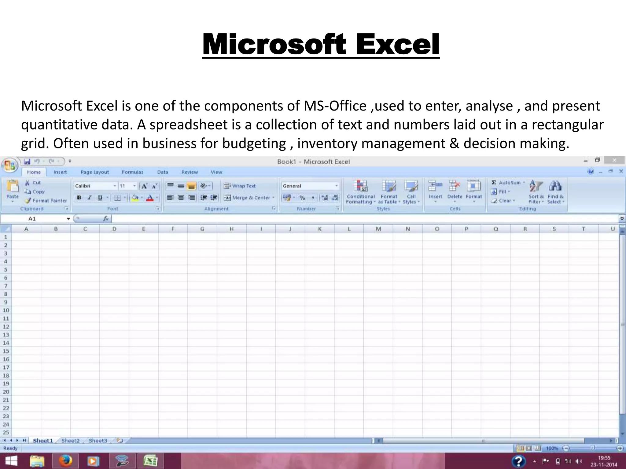 Microsoft Excel 
Microsoft Excel is one of the components of MS-Office ,used to enter, analyse , and present 
quantitative data. A spreadsheet is a collection of text and numbers laid out in a rectangular 
grid. Often used in business for budgeting , inventory management & decision making. 
 