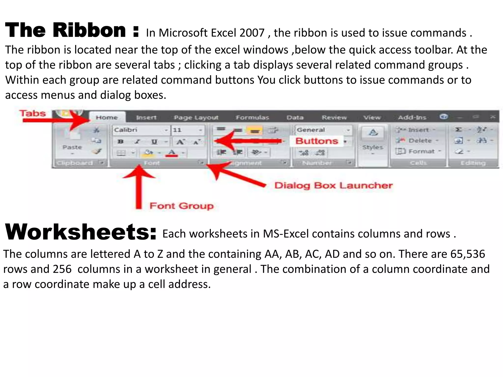 The Ribbon : In Microsoft Excel 2007 , the ribbon is used to issue commands . 
The ribbon is located near the top of the excel windows ,below the quick access toolbar. At the 
top of the ribbon are several tabs ; clicking a tab displays several related command groups . 
Within each group are related command buttons You click buttons to issue commands or to 
access menus and dialog boxes. 
Worksheets: Each worksheets in MS-Excel contains columns and rows . 
The columns are lettered A to Z and the containing AA, AB, AC, AD and so on. There are 65,536 
rows and 256 columns in a worksheet in general . The combination of a column coordinate and 
a row coordinate make up a cell address. 
 