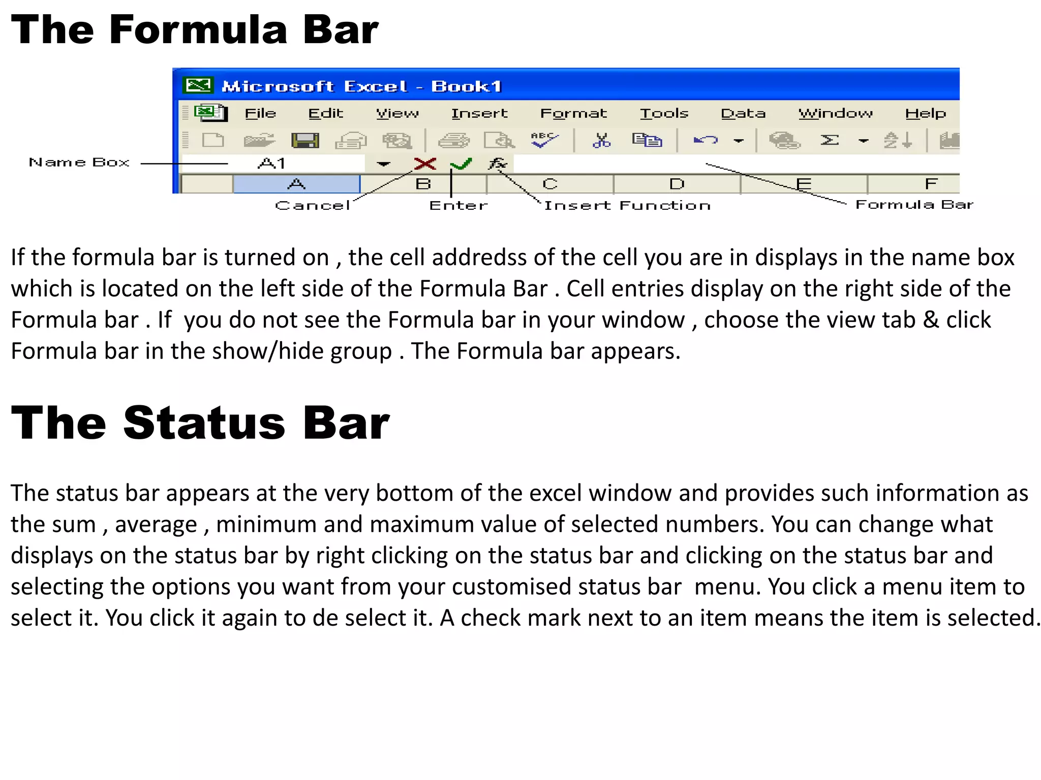 The Formula Bar 
If the formula bar is turned on , the cell addredss of the cell you are in displays in the name box 
which is located on the left side of the Formula Bar . Cell entries display on the right side of the 
Formula bar . If you do not see the Formula bar in your window , choose the view tab & click 
Formula bar in the show/hide group . The Formula bar appears. 
The Status Bar 
The status bar appears at the very bottom of the excel window and provides such information as 
the sum , average , minimum and maximum value of selected numbers. You can change what 
displays on the status bar by right clicking on the status bar and clicking on the status bar and 
selecting the options you want from your customised status bar menu. You click a menu item to 
select it. You click it again to de select it. A check mark next to an item means the item is selected. 
 