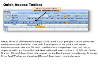 Quick Access Toolbar 
Next to Microsoft office button is the quick access toolbar that gives you access to commands 
You frequently use . By default ,save, undo & redo appear on the quick access toolbar . 
You can use save to save your file, undo to roll back an action you have taken, and redo to 
reapply an action you have rolled back. Next to the quick access toolbar is the Title bar . On the 
Title bar , Microsoft Excel displays the name of the word book you are currently using. At the top 
Of the Excel Window, you should see (Microsoft Excel-book 1) or a similar name 
 