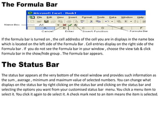 The Formula Bar 
If the formula bar is turned on , the cell addredss of the cell you are in displays in the name box 
which is located on the left side of the Formula Bar . Cell entries display on the right side of the 
Formula bar . If you do not see the Formula bar in your window , choose the view tab & click 
Formula bar in the show/hide group . The Formula bar appears. 
The Status Bar 
The status bar appears at the very bottom of the excel window and provides such information as 
the sum , average , minimum and maximum value of selected numbers. You can change what 
displays on the status bar by right clicking on the status bar and clicking on the status bar and 
selecting the options you want from your customised status bar menu. You click a menu item to 
select it. You click it again to de select it. A check mark next to an item means the item is selected. 
 