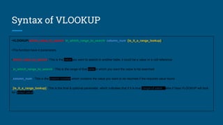 Syntax of VLOOKUP
•VLOOKUP(which_value_to_search, in_which_range_to_search, column_num, [is_it_a_range_lookup])
•The function have 4 parameters
•which_value_to_search: This is the value you want to search in another table, it could be a value or a cell reference
•in_which_range_to_search : This is the range of that table in which you want the value to be searched
•column_num : This is the column number which contains the value you want to be returned if the required value found
•[is_it_a_range_lookup]: This is the final & optional parameter, which indicates that if it is true (range of values) else if false VLOOKUP will look
for (exact value)
 