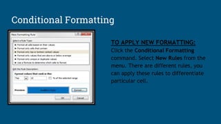 TO APPLY NEW FORMATTING:
Click the Conditional Formatting
command. Select New Rules from the
menu. There are different rules, you
can apply these rules to differentiate
particular cell.
Conditional Formatting
 