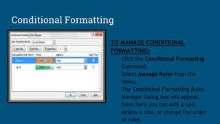 Conditional Formatting
TO MANAGE CONDITIONAL
FORMATTING:
Click the Conditional Formatting
Command.
Select Manage Rules from the
menu.
The Conditional Formatting Rules
Manager dialog box will appear.
From here you can edit a rule,
delete a rule, or change the order
of rules.
 