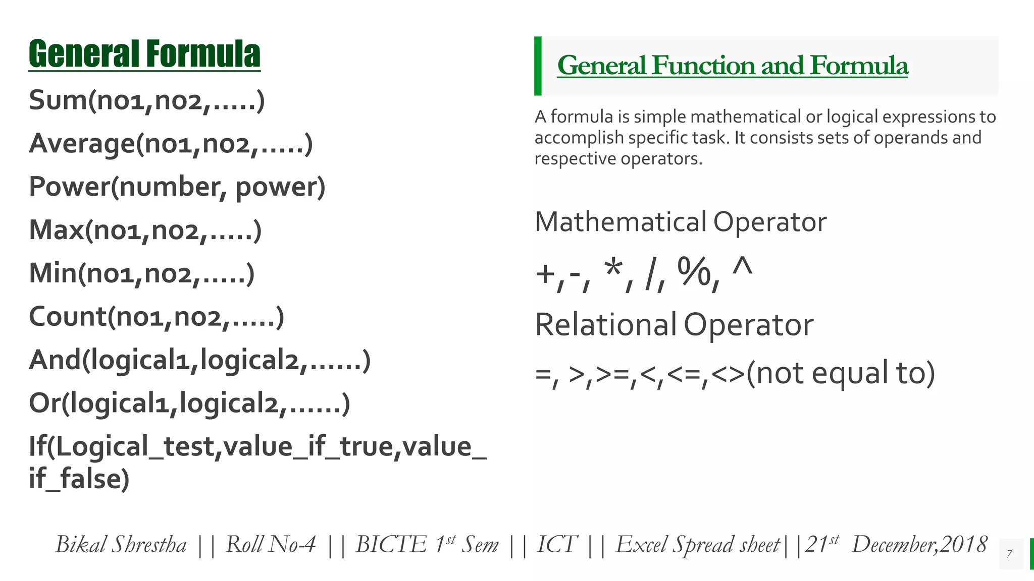 BEST FOR You
O R G A N I C S C O M P A N Y
GeneralFunctionandFormula
A formula is simple mathematical or logical expressions to
accomplish specific task. It consists sets of operands and
respective operators.
Mathematical Operator
+,-, *, /, %, ^
RelationalOperator
=, >,>=,<,<=,<>(not equal to)
7
General Formula
Sum(no1,no2,…..)
Average(no1,no2,…..)
Power(number, power)
Max(no1,no2,…..)
Min(no1,no2,…..)
Count(no1,no2,…..)
And(logical1,logical2,……)
Or(logical1,logical2,……)
If(Logical_test,value_if_true,value_
if_false)
Bikal Shrestha || Roll No-4 || BICTE 1st Sem || ICT || Excel Spread sheet||21st December,2018
 