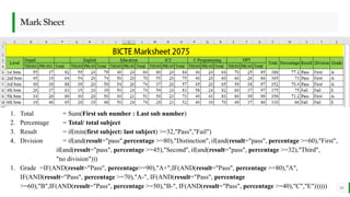 BEST FOR You
O R G A N I C S C O M P A N Y
MarkSheet
10
1. Total = Sum(First sub number : Last sub number)
2. Percentage = Total/ total subject
3. Result = if(min(first subject: last subject) >=32,"Pass","Fail")
4. Division = if(and(result="pass",percentage >=80),"Distinction", if(and(result="pass", percentage >=60),"First",
if(and(result="pass", percentage >=45),"Second", if(and(result="pass", percentage >=32),"Third",
"no division")))
1. Grade =IF(AND(result="Pass", percentage>=90),"A+",IF(AND(result="Pass", percentage >=80),"A",
IF(AND(result="Pass", percentage >=70),"A-", IF(AND(result="Pass", percentage
>=60),"B",IF(AND(result="Pass", percentage >=50),"B-", IF(AND(result="Pass", percentage >=40),"C","E"))))))
 
