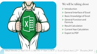 BEST FOR You
O R G A N I C S C O M P A N Y
We will be talking about
 Introduction
 General Interface of Excel
 Basic Knowledge of Excel
 General Function and
Formula
 Result Calculation
 CurrentYear Calculation
 Export to PDF
2Bikal Shrestha || Roll No-4 || BICTE 1st Sem || ICT || Excel Spread sheet||21st December,2018
 