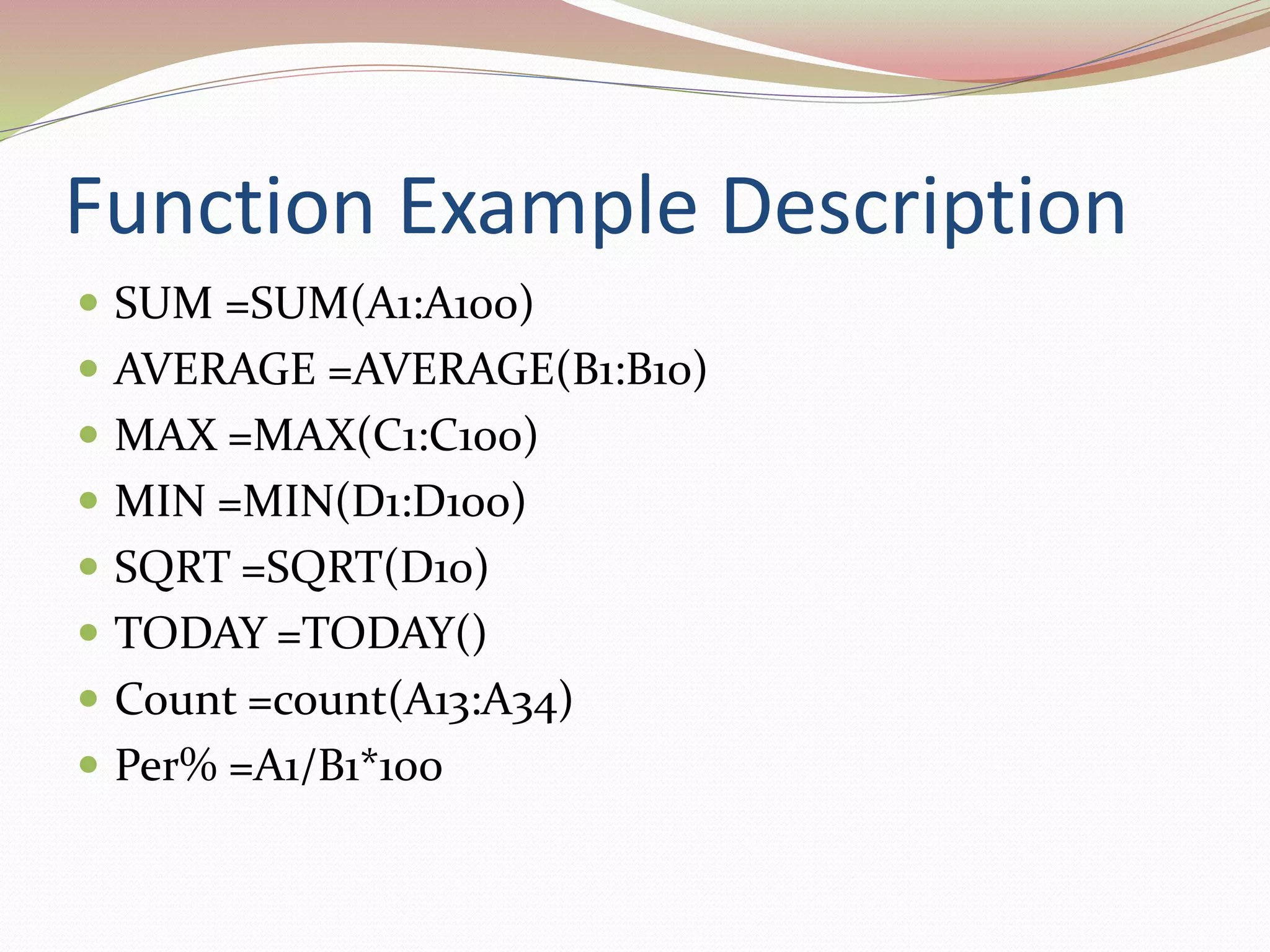 Function Example Description
 SUM =SUM(A1:A100)
 AVERAGE =AVERAGE(B1:B10)
 MAX =MAX(C1:C100)
 MIN =MIN(D1:D100)
 SQRT =SQRT(D10)
 TODAY =TODAY()
 Count =count(A13:A34)
 Per% =A1/B1*100
 