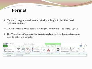  You can change row and column width and height in the “Row” and
“Column” options.
 You can rename worksheets and change their order in the “Sheet” option.
 The “AutoFormat” option allows you to apply preselected colors, fonts, and
sizes to entire worksheets.
Format
 