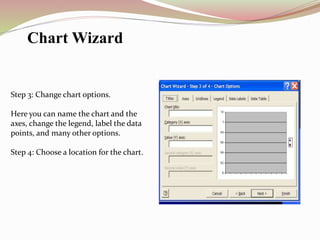 Step 3: Change chart options.
Here you can name the chart and the
axes, change the legend, label the data
points, and many other options.
Step 4: Choose a location for the chart.
Chart Wizard
 