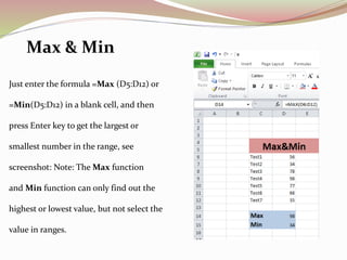 Just enter the formula =Max (D5:D12) or
=Min(D5:D12) in a blank cell, and then
press Enter key to get the largest or
smallest number in the range, see
screenshot: Note: The Max function
and Min function can only find out the
highest or lowest value, but not select the
value in ranges.
Max & Min
 
