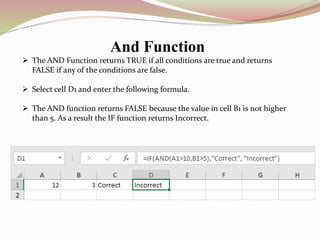 And Function
 The AND Function returns TRUE if all conditions are true and returns
FALSE if any of the conditions are false.
 Select cell D1 and enter the following formula.
 The AND function returns FALSE because the value in cell B1 is not higher
than 5. As a result the IF function returns Incorrect.
 