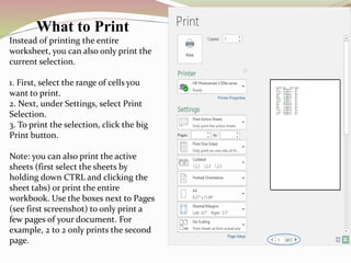 What to Print
Instead of printing the entire
worksheet, you can also only print the
current selection.
1. First, select the range of cells you
want to print.
2. Next, under Settings, select Print
Selection.
3. To print the selection, click the big
Print button.
Note: you can also print the active
sheets (first select the sheets by
holding down CTRL and clicking the
sheet tabs) or print the entire
workbook. Use the boxes next to Pages
(see first screenshot) to only print a
few pages of your document. For
example, 2 to 2 only prints the second
page.
 