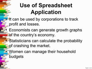 Use of Spreadsheet
Application
• It can be used by corporations to track
profit and losses.
• Economists can generate growth graphs
of the country’s economy.
• Statisticians can calculate the probability
of crashing the market.
• Women can manage their household
budgets
 