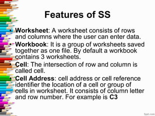 Features of SS
• Worksheet: A worksheet consists of rows
and columns where the user can enter data.
• Workbook: It is a group of worksheets saved
together as one file. By default a workbook
contains 3 worksheets.
• Cell: The intersection of row and column is
called cell.
• Cell Address: cell address or cell reference
identifier the location of a cell or group of
cells in worksheet. It consists of column letter
and row number. For example is C3
 