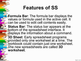 Features of SS
• Formula Bar: The formula bar displays the
values or formula used in the active cell. It
can be used to edit cell contents easily.
• Status Bar: The status bar appears at the
bottom of the spreadsheet interface. It
displays the information about a command.
• 3D Sheet: Early spreadsheet programs
provided only one worksheet at a time. The
workbook could contain just one worksheet.
The new spreadsheets are called 3D
worksheet.
 