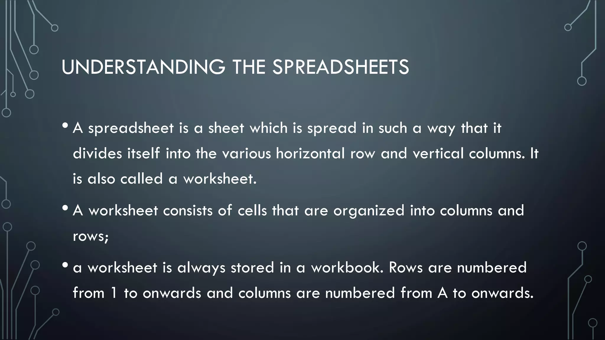 UNDERSTANDING THE SPREADSHEETS
• A spreadsheet is a sheet which is spread in such a way that it
divides itself into the various horizontal row and vertical columns. It
is also called a worksheet.
• A worksheet consists of cells that are organized into columns and
rows;
• a worksheet is always stored in a workbook. Rows are numbered
from 1 to onwards and columns are numbered from A to onwards.
 