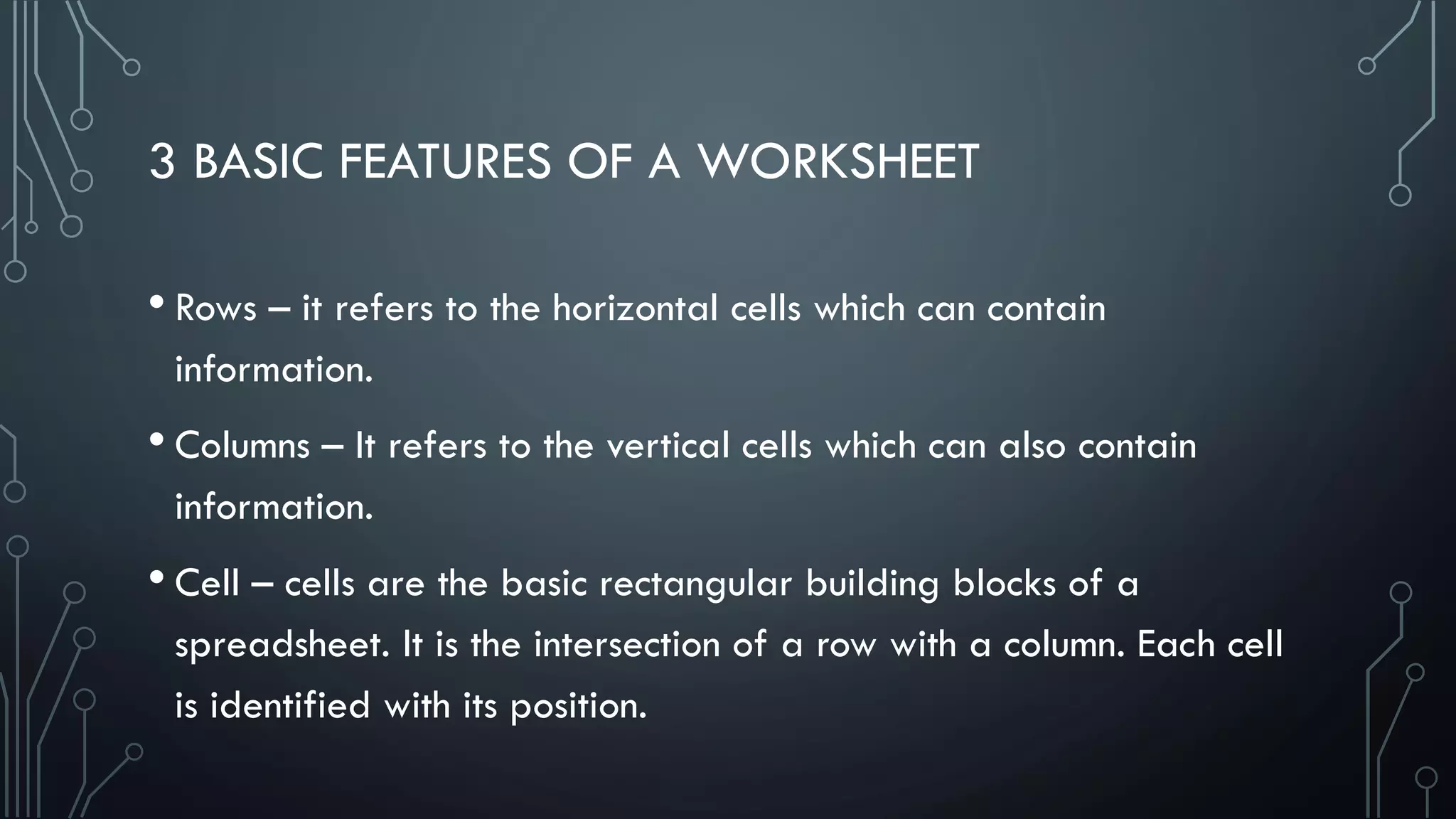 3 BASIC FEATURES OF A WORKSHEET
• Rows – it refers to the horizontal cells which can contain
information.
• Columns – It refers to the vertical cells which can also contain
information.
• Cell – cells are the basic rectangular building blocks of a
spreadsheet. It is the intersection of a row with a column. Each cell
is identified with its position.
 