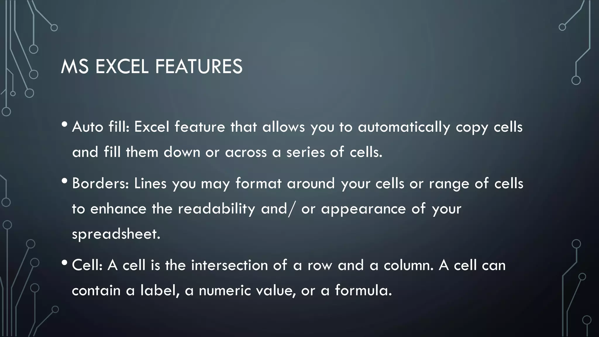 MS EXCEL FEATURES
• Auto fill: Excel feature that allows you to automatically copy cells
and fill them down or across a series of cells.
• Borders: Lines you may format around your cells or range of cells
to enhance the readability and/ or appearance of your
spreadsheet.
• Cell: A cell is the intersection of a row and a column. A cell can
contain a label, a numeric value, or a formula.
 