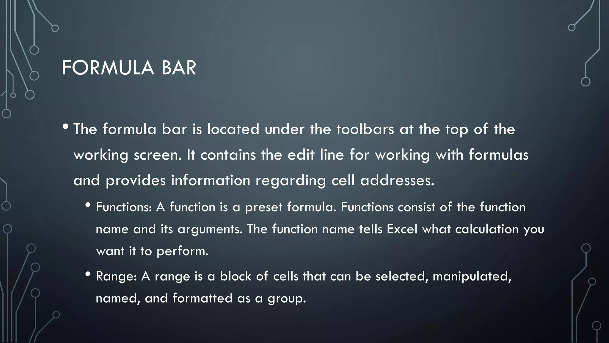 FORMULA BAR
• The formula bar is located under the toolbars at the top of the
working screen. It contains the edit line for working with formulas
and provides information regarding cell addresses.
• Functions: A function is a preset formula. Functions consist of the function
name and its arguments. The function name tells Excel what calculation you
want it to perform.
• Range: A range is a block of cells that can be selected, manipulated,
named, and formatted as a group.
 