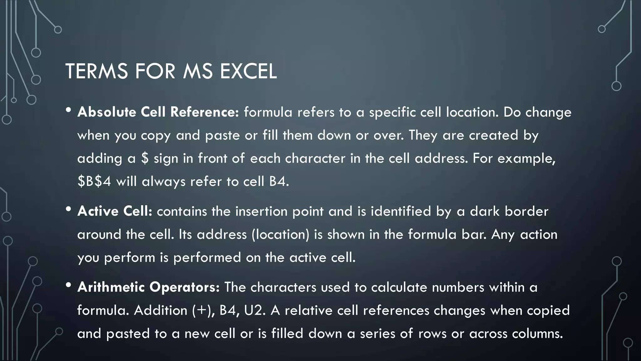 TERMS FOR MS EXCEL
• Absolute Cell Reference: formula refers to a specific cell location. Do change
when you copy and paste or fill them down or over. They are created by
adding a $ sign in front of each character in the cell address. For example,
$B$4 will always refer to cell B4.
• Active Cell: contains the insertion point and is identified by a dark border
around the cell. Its address (location) is shown in the formula bar. Any action
you perform is performed on the active cell.
• Arithmetic Operators: The characters used to calculate numbers within a
formula. Addition (+), B4, U2. A relative cell references changes when copied
and pasted to a new cell or is filled down a series of rows or across columns.
 