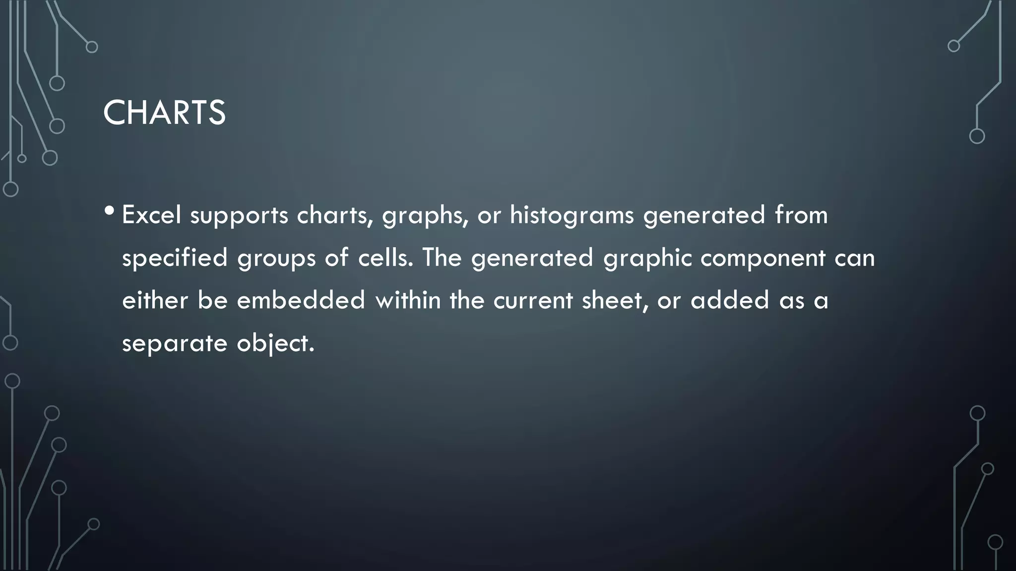 CHARTS
• Excel supports charts, graphs, or histograms generated from
specified groups of cells. The generated graphic component can
either be embedded within the current sheet, or added as a
separate object.
 