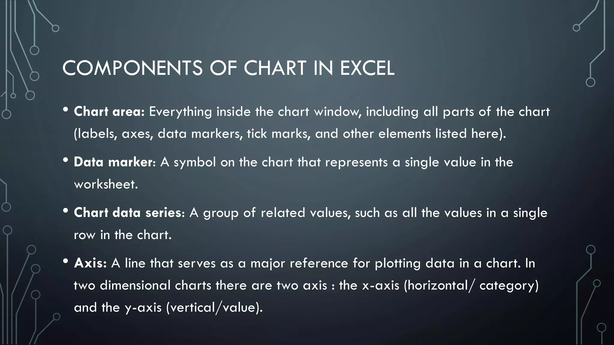 COMPONENTS OF CHART IN EXCEL
• Chart area: Everything inside the chart window, including all parts of the chart
(labels, axes, data markers, tick marks, and other elements listed here).
• Data marker: A symbol on the chart that represents a single value in the
worksheet.
• Chart data series: A group of related values, such as all the values in a single
row in the chart.
• Axis: A line that serves as a major reference for plotting data in a chart. In
two dimensional charts there are two axis : the x-axis (horizontal/ category)
and the y-axis (vertical/value).
 