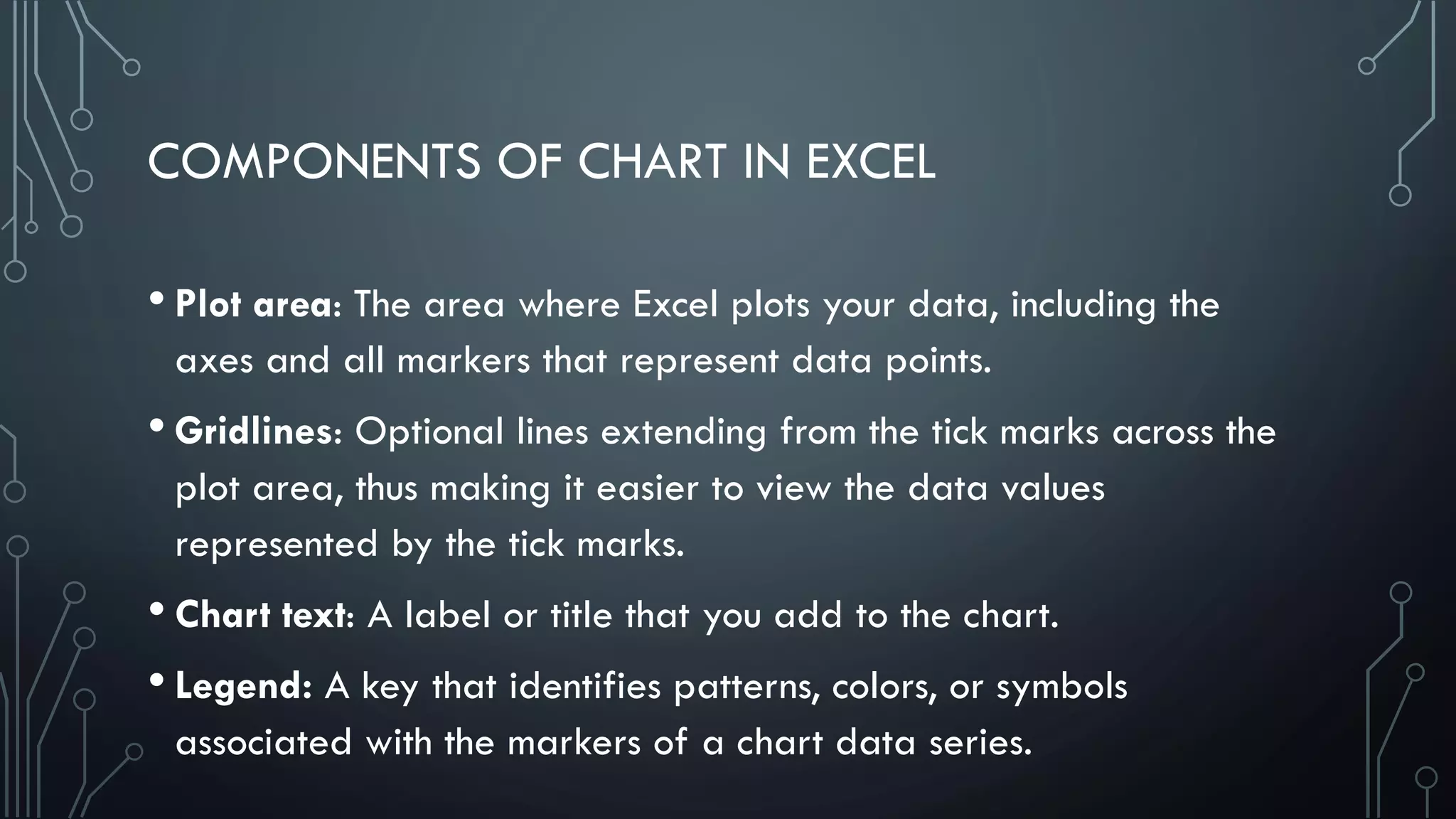 COMPONENTS OF CHART IN EXCEL
• Plot area: The area where Excel plots your data, including the
axes and all markers that represent data points.
• Gridlines: Optional lines extending from the tick marks across the
plot area, thus making it easier to view the data values
represented by the tick marks.
• Chart text: A label or title that you add to the chart.
• Legend: A key that identifies patterns, colors, or symbols
associated with the markers of a chart data series.
 