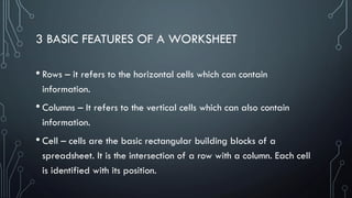 3 BASIC FEATURES OF A WORKSHEET
• Rows – it refers to the horizontal cells which can contain
information.
• Columns – It refers to the vertical cells which can also contain
information.
• Cell – cells are the basic rectangular building blocks of a
spreadsheet. It is the intersection of a row with a column. Each cell
is identified with its position.
 