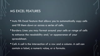 MS EXCEL FEATURES
• Auto fill: Excel feature that allows you to automatically copy cells
and fill them down or across a series of cells.
• Borders: Lines you may format around your cells or range of cells
to enhance the readability and/ or appearance of your
spreadsheet.
• Cell: A cell is the intersection of a row and a column. A cell can
contain a label, a numeric value, or a formula.
 