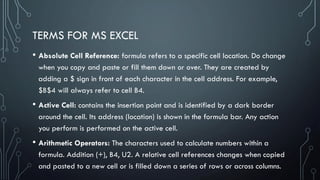 TERMS FOR MS EXCEL
• Absolute Cell Reference: formula refers to a specific cell location. Do change
when you copy and paste or fill them down or over. They are created by
adding a $ sign in front of each character in the cell address. For example,
$B$4 will always refer to cell B4.
• Active Cell: contains the insertion point and is identified by a dark border
around the cell. Its address (location) is shown in the formula bar. Any action
you perform is performed on the active cell.
• Arithmetic Operators: The characters used to calculate numbers within a
formula. Addition (+), B4, U2. A relative cell references changes when copied
and pasted to a new cell or is filled down a series of rows or across columns.
 