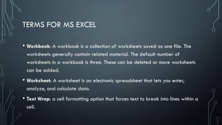 TERMS FOR MS EXCEL
• Workbook: A workbook is a collection of worksheets saved as one file. The
worksheets generally contain related material. The default number of
worksheets in a workbook is three. These can be deleted or more worksheets
can be added.
• Worksheet: A worksheet is an electronic spreadsheet that lets you enter,
analyze, and calculate data.
• Text Wrap: a cell formatting option that forces text to break into lines within a
cell.
 