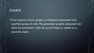 CHARTS
• Excel supports charts, graphs, or histograms generated from
specified groups of cells. The generated graphic component can
either be embedded within the current sheet, or added as a
separate object.
 