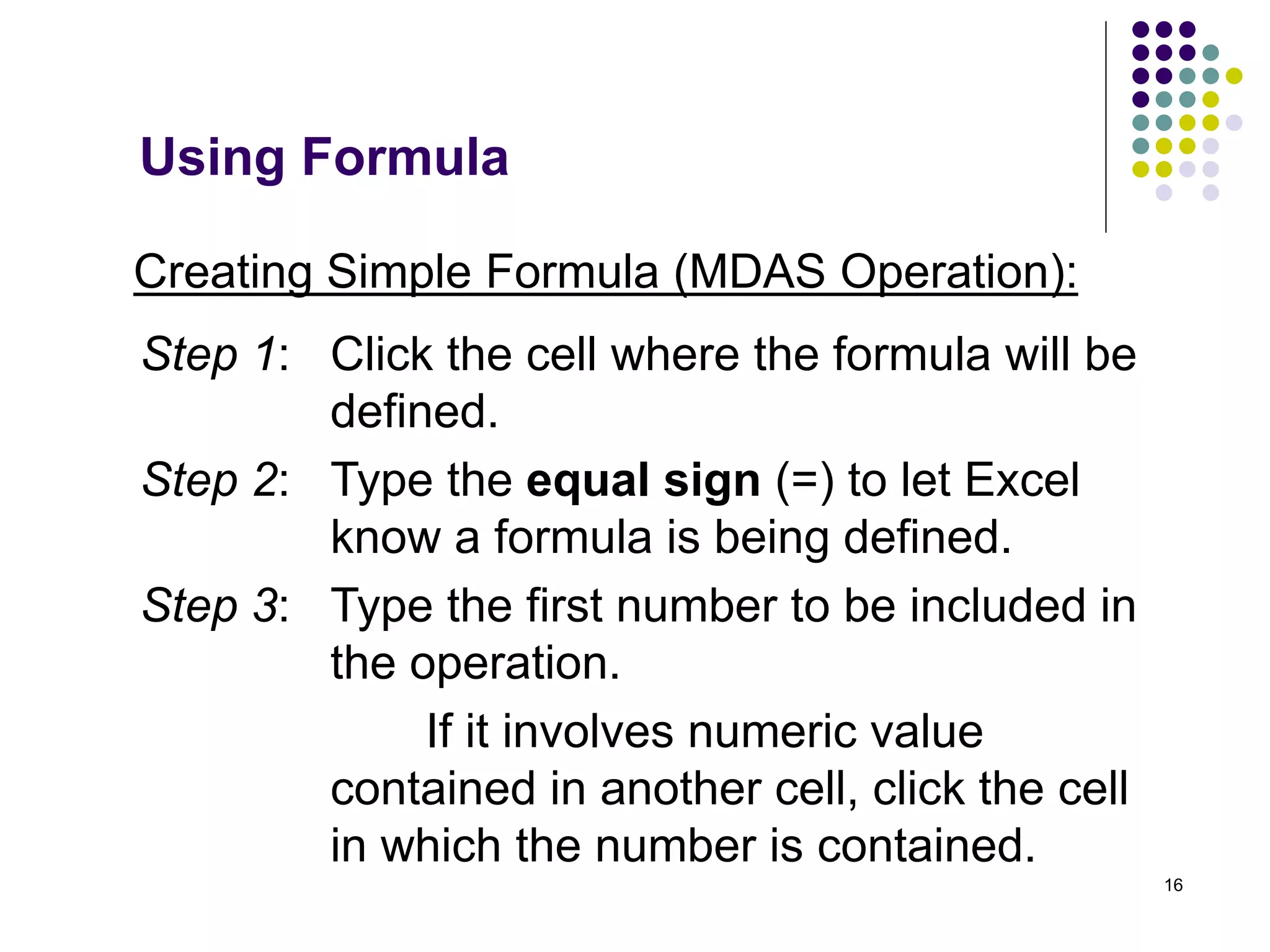 16
Creating Simple Formula (MDAS Operation):
Step 1: Click the cell where the formula will be
defined.
Step 2: Type the equal sign (=) to let Excel
know a formula is being defined.
Step 3: Type the first number to be included in
the operation.
If it involves numeric value
contained in another cell, click the cell
in which the number is contained.
Using Formula
 